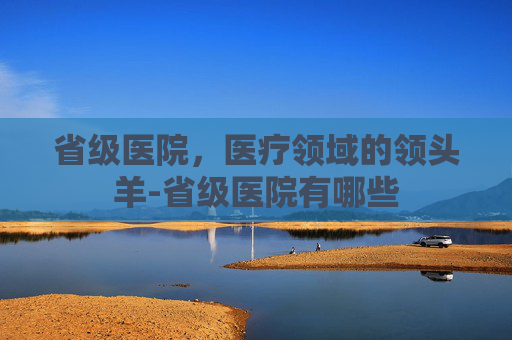 省级医院，医疗领域的领头羊-省级医院有哪些