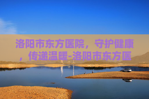 洛阳市东方医院，守护健康，传递温暖-洛阳市东方医院招聘