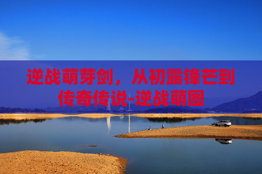 逆战萌芽剑，从初露锋芒到传奇传说-逆战萌图
