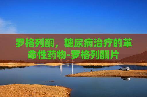 罗格列酮，糖尿病治疗的革命性药物-罗格列酮片