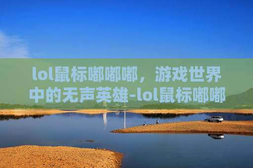 lol鼠标嘟嘟嘟，游戏世界中的无声英雄-lol鼠标嘟嘟嘟嘟然后掉线