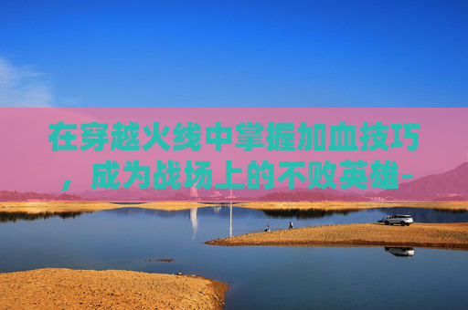 在穿越火线中掌握加血技巧，成为战场上的不败英雄-cf加血是哪个键