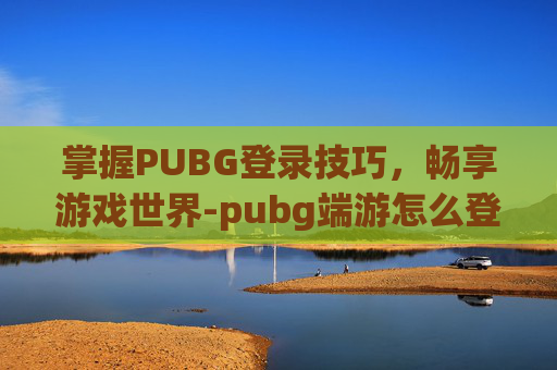 掌握PUBG登录技巧，畅享游戏世界-pubg端游怎么登录