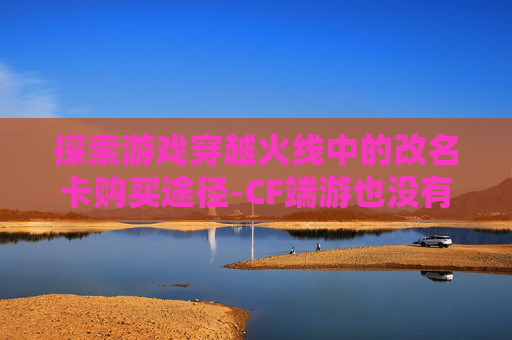 探索游戏穿越火线中的改名卡购买途径-CF端游也没有改名卡
