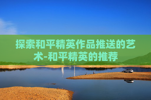 探索和平精英作品推送的艺术-和平精英的推荐