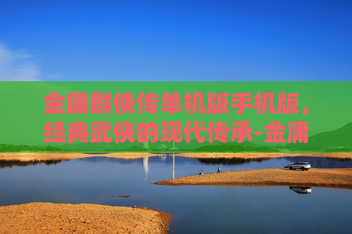 金庸群侠传单机版手机版，经典武侠的现代传承-金庸群侠传单机版下载