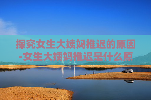 探究女生大姨妈推迟的原因-女生大姨妈推迟是什么原因导致的?