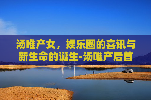汤唯产女，娱乐圈的喜讯与新生命的诞生-汤唯产后首次复出