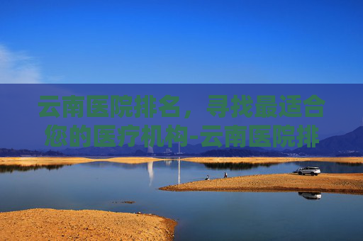 云南医院排名，寻找最适合您的医疗机构-云南医院排名前十名