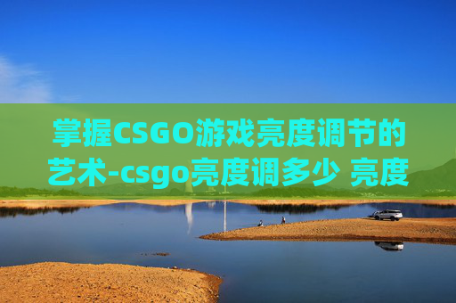 掌握CSGO游戏亮度调节的艺术-csgo亮度调多少 亮度多少合适