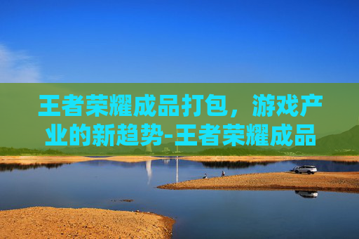 王者荣耀成品打包，游戏产业的新趋势-王者荣耀成品打包怎么弄