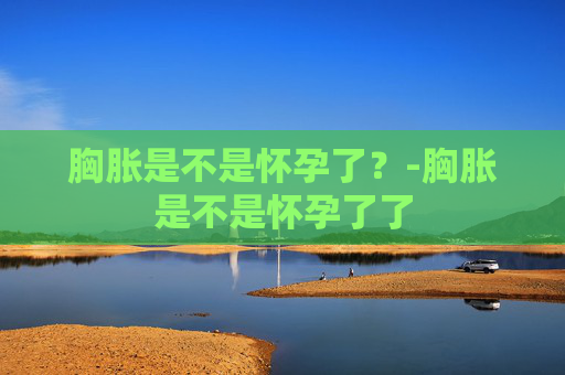 胸胀是不是怀孕了？-胸胀是不是怀孕了了