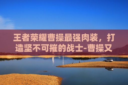 王者荣耀曹操最强肉装，打造坚不可摧的战士-曹操又肉又有伤害出装备