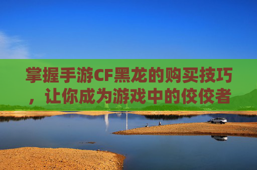 掌握手游CF黑龙的购买技巧，让你成为游戏中的佼佼者-手游cf怎么买黑龙武器