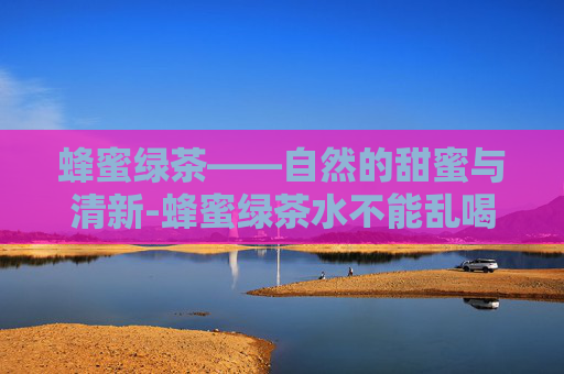 蜂蜜绿茶——自然的甜蜜与清新-蜂蜜绿茶水不能乱喝