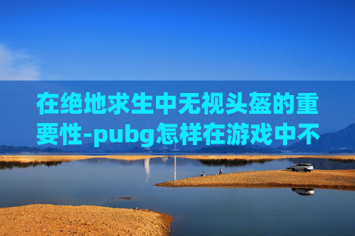 在绝地求生中无视头盔的重要性-pubg怎样在游戏中不显示头盔