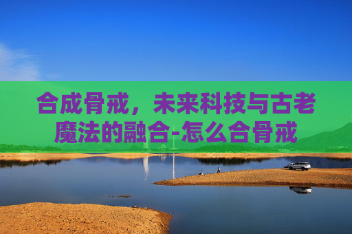 合成骨戒，未来科技与古老魔法的融合-怎么合骨戒