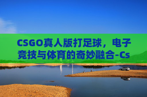 CSGO真人版打足球，电子竞技与体育的奇妙融合-Cs真人版