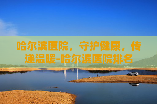 哈尔滨医院，守护健康，传递温暖-哈尔滨医院排名