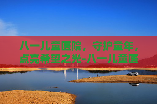 八一儿童医院，守护童年，点亮希望之光-八一儿童医院擅长什么