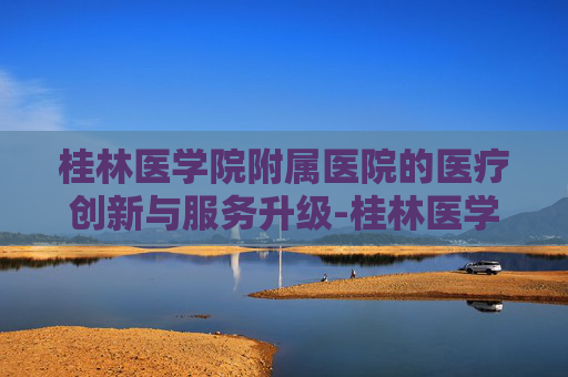 桂林医学院附属医院的医疗创新与服务升级-桂林医学院附属医院地址