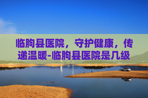 临朐县医院，守护健康，传递温暖-临朐县医院是几级医院