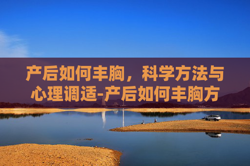 产后如何丰胸，科学方法与心理调适-产后如何丰胸方法
