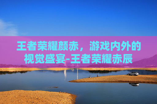 王者荣耀颜赤，游戏内外的视觉盛宴-王者荣耀赤辰