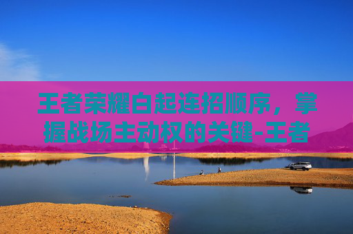 王者荣耀白起连招顺序，掌握战场主动权的关键-王者荣耀白起连招顺序图