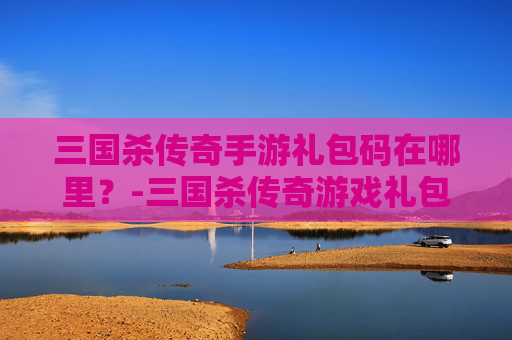 三国杀传奇手游礼包码在哪里？-三国杀传奇游戏礼包