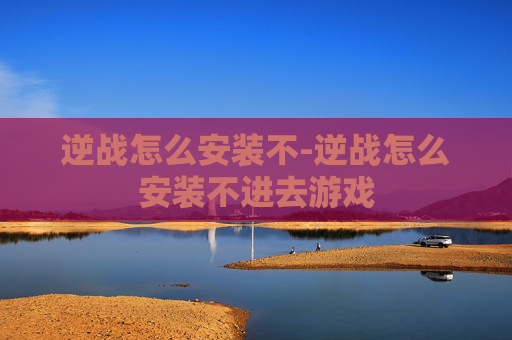 逆战怎么安装不-逆战怎么安装不进去游戏
