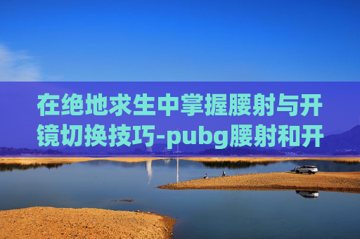 在绝地求生中掌握腰射与开镜切换技巧-pubg腰射和开镜怎么分开