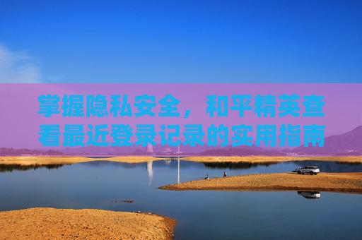 掌握隐私安全，和平精英查看最近登录记录的实用指南-和平精英查看最近登录记录怎么查