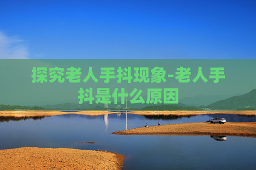 探究老人手抖现象-老人手抖是什么原因