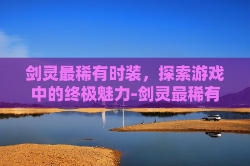 剑灵最稀有时装，探索游戏中的终极魅力-剑灵最稀有时装搭配