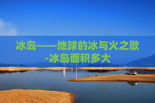 冰岛——地球的冰与火之歌-冰岛面积多大