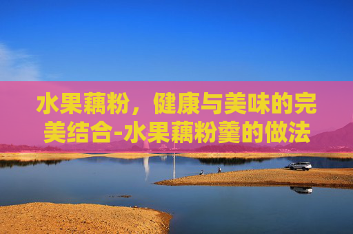 水果藕粉，健康与美味的完美结合-水果藕粉羹的做法