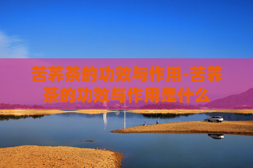 苦荞茶的功效与作用-苦荞茶的功效与作用是什么