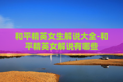 和平精英女生解说大全-和平精英女解说有哪些