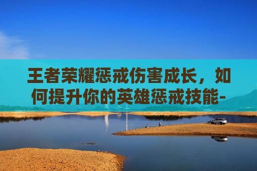 王者荣耀惩戒伤害成长，如何提升你的英雄惩戒技能-王者荣耀惩戒伤害成长怎么算