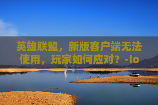 英雄联盟,新版客户端无法使用,玩家如何应对?-lol客户端没反应 英雄联盟,新版客户端无法使用,玩家如何应对?-lol客户端没反应