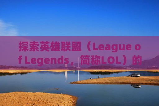 探索英雄联盟（League of Legends，简称LOL）的世界，如何查询本命英雄-lol查询本命英雄的网站