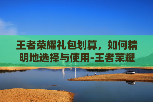 王者荣耀礼包划算，如何精明地选择与使用-王者荣耀的礼包