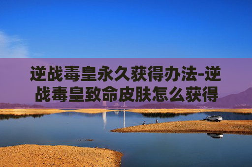 逆战毒皇永久获得办法-逆战毒皇致命皮肤怎么获得