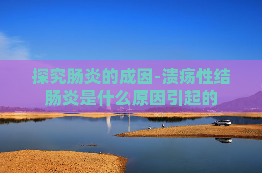 探究肠炎的成因-溃疡性结肠炎是什么原因引起的