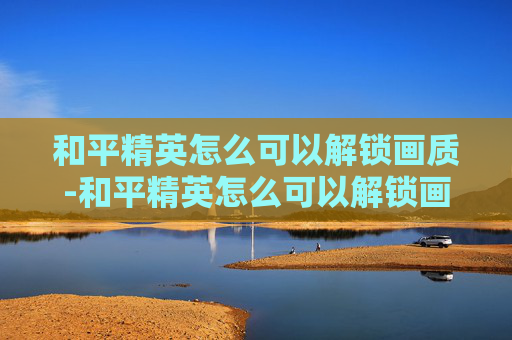 和平精英怎么可以解锁画质-和平精英怎么可以解锁画质设置