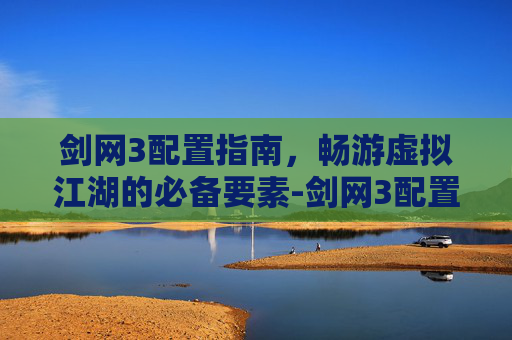 剑网3配置指南，畅游虚拟江湖的必备要素-剑网3配置要求高吗