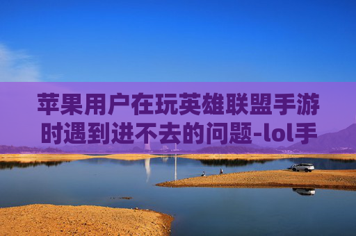 苹果用户在玩英雄联盟手游时遇到进不去的问题-lol手游苹果进不去游戏