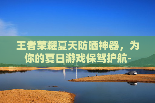 王者荣耀夏天防晒神器，为你的夏日游戏保驾护航-