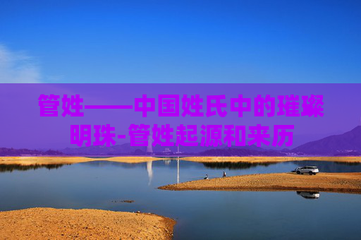 管姓——中国姓氏中的璀璨明珠-管姓起源和来历